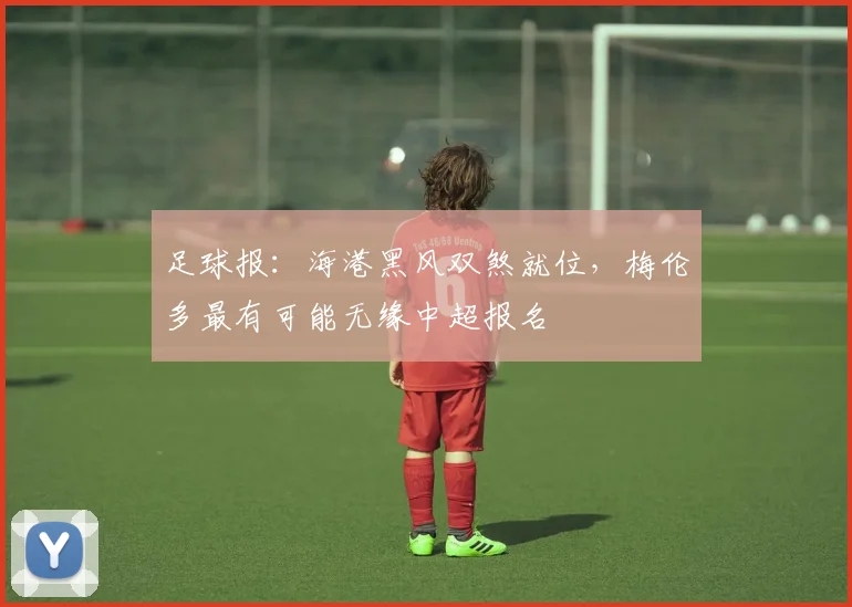 足球报：海港黑风双煞就位，梅伦多最有可能无缘中超报名