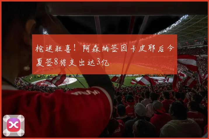枪迷狂喜！阿森纳签因卡皮耶后今夏签8将支出达3亿